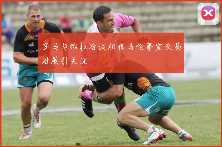 罗马与维拉洽谈租借马伦事宜交易进展引关注