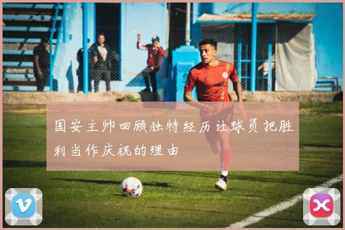 国安主帅回顾独特经历让球员把胜利当作庆祝的理由