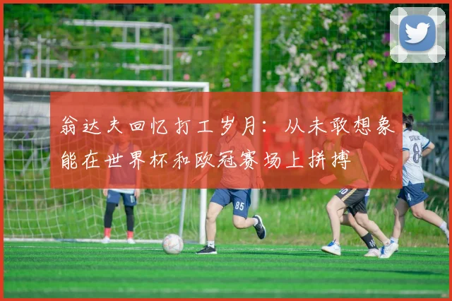 翁达夫回忆打工岁月：从未敢想象能在世界杯和欧冠赛场上拼搏