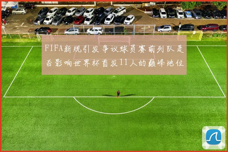 FIFA新规引发争议球员赛前列队是否影响世界杯首发11人的巅峰地位
