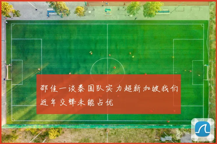 邵佳一谈泰国队实力超新加坡我们近年交锋未能占优