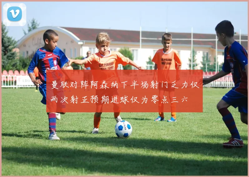 曼联对阵阿森纳下半场射门乏力仅两次射正预期进球仅为零点三六