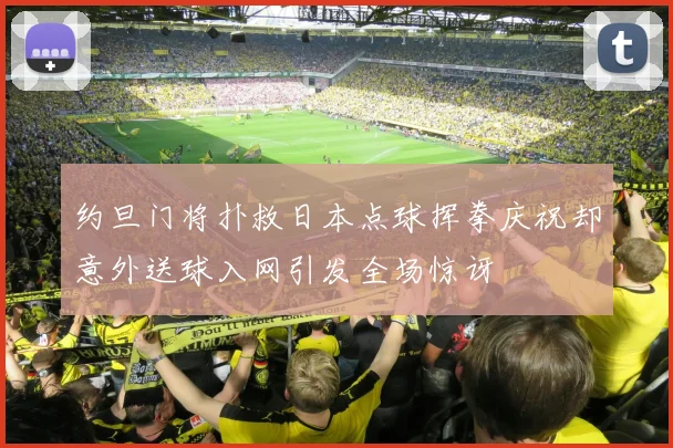约旦门将扑救日本点球挥拳庆祝却意外送球入网引发全场惊讶