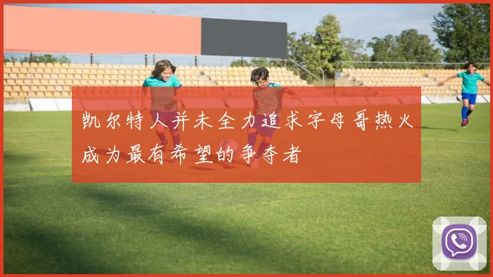 凯尔特人并未全力追求字母哥热火成为最有希望的争夺者