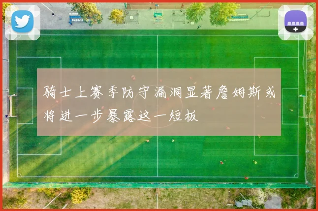 骑士上赛季防守漏洞显著詹姆斯或将进一步暴露这一短板