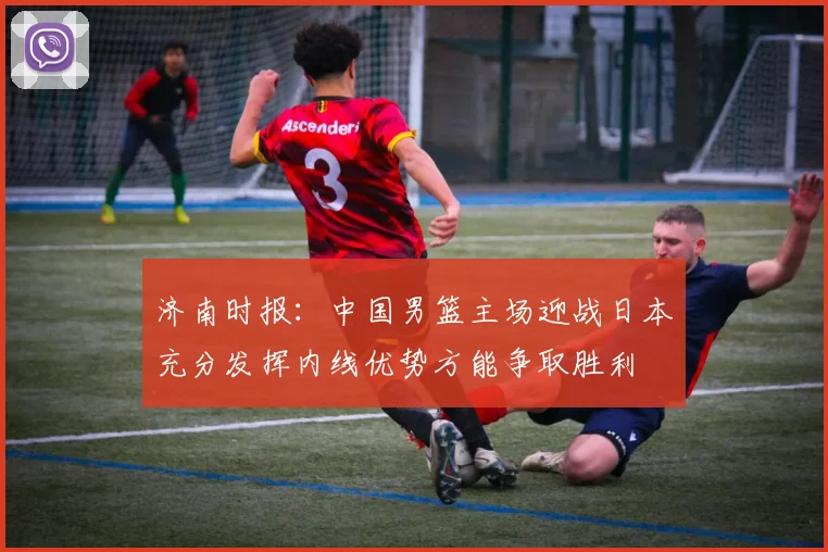 济南时报：中国男篮主场迎战日本充分发挥内线优势方能争取胜利