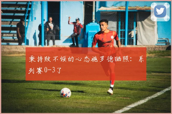 秉持败不馁的心态施罗德晒照：系列赛0-3了