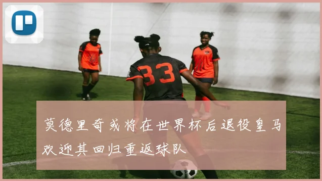 莫德里奇或将在世界杯后退役皇马欢迎其回归重返球队