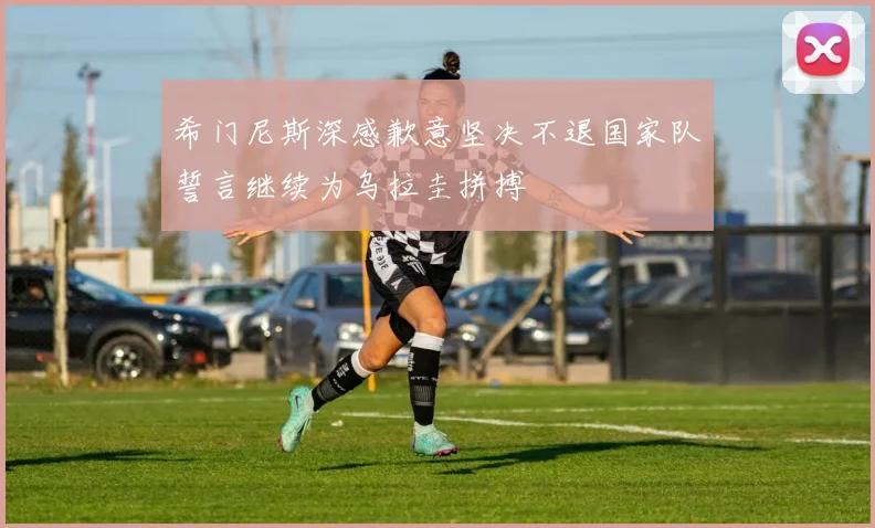 希门尼斯深感歉意坚决不退国家队誓言继续为乌拉圭拼搏