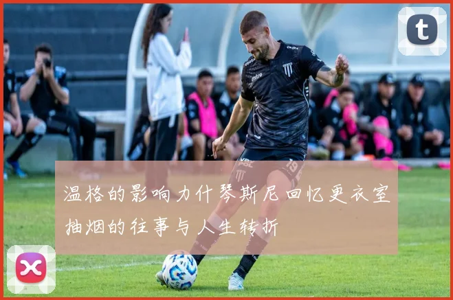 温格的影响力什琴斯尼回忆更衣室抽烟的往事与人生转折