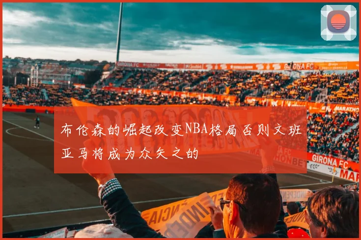 布伦森的崛起改变NBA格局否则文班亚马将成为众矢之的
