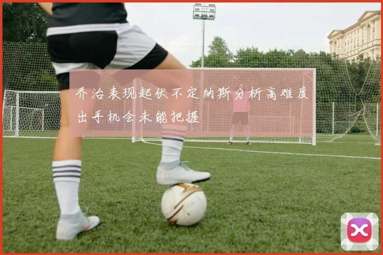 乔治表现起伏不定纳斯分析高难度出手机会未能把握