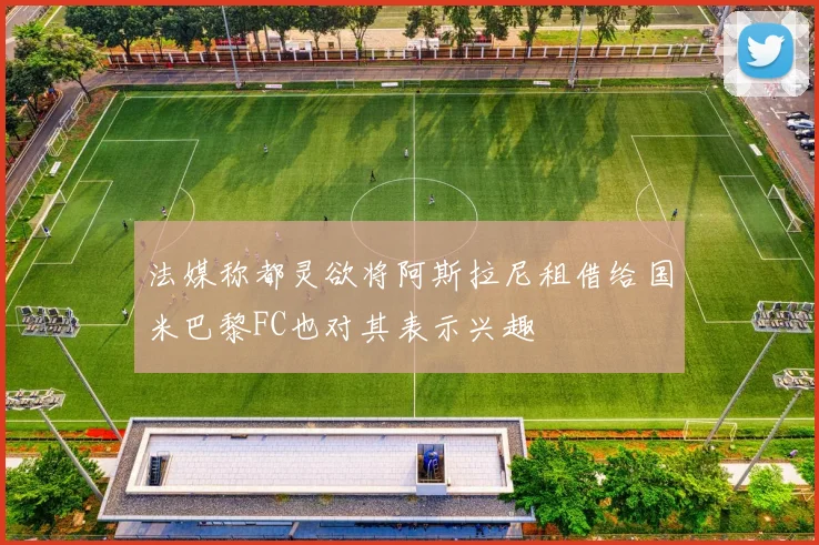 法媒称都灵欲将阿斯拉尼租借给国米巴黎FC也对其表示兴趣