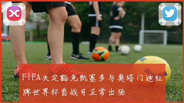 FIFA决定豁免凯塞多与奥塔门迪红牌世界杯首战可正常出场