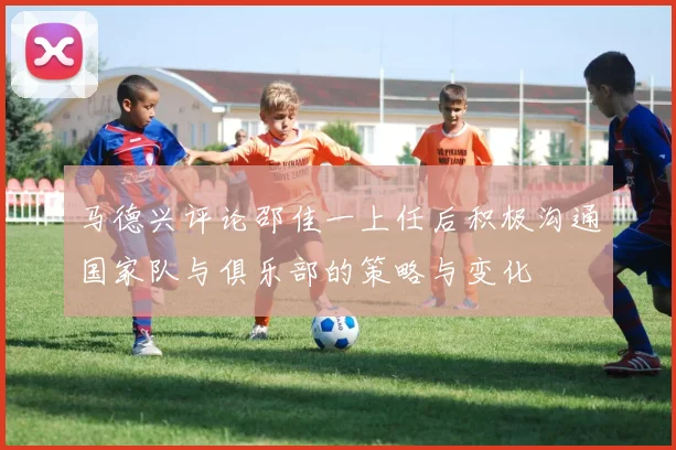 马德兴评论邵佳一上任后积极沟通国家队与俱乐部的策略与变化