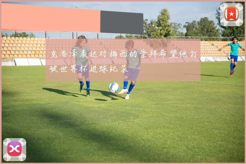 克洛泽表达对梅西的崇拜希望他打破世界杯进球纪录