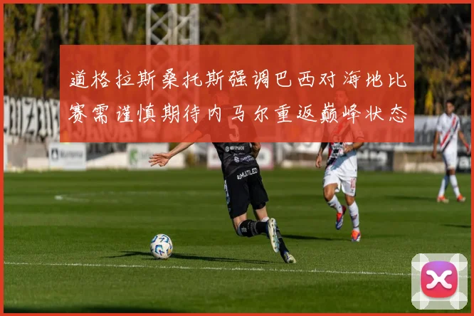 道格拉斯桑托斯强调巴西对海地比赛需谨慎期待内马尔重返巅峰状态
