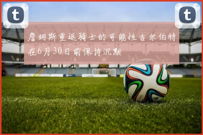 詹姆斯重返骑士的可能性吉尔伯特在6月30日前保持沉默