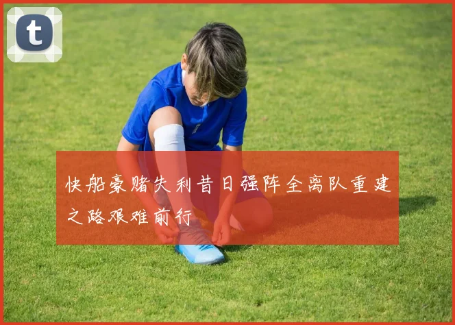 快船豪赌失利昔日强阵全离队重建之路艰难前行