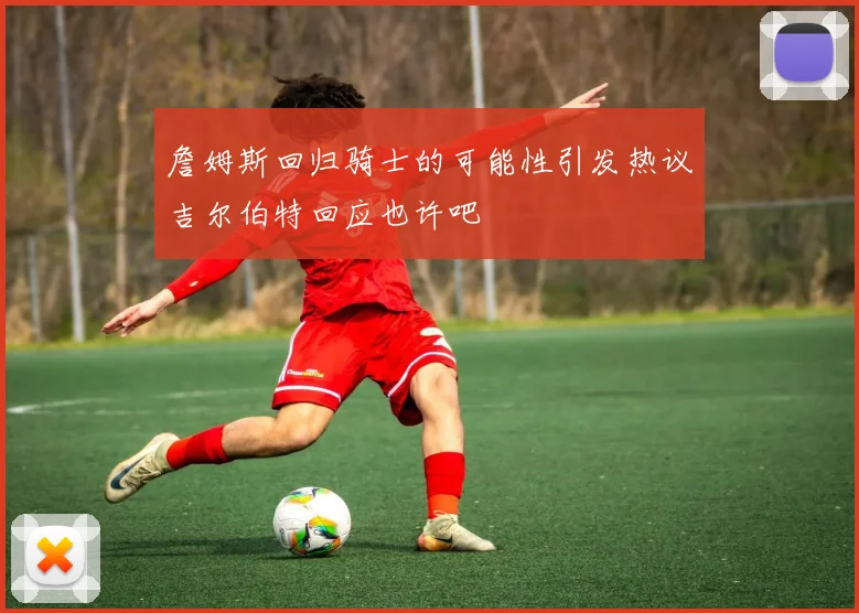 詹姆斯回归骑士的可能性引发热议吉尔伯特回应也许吧