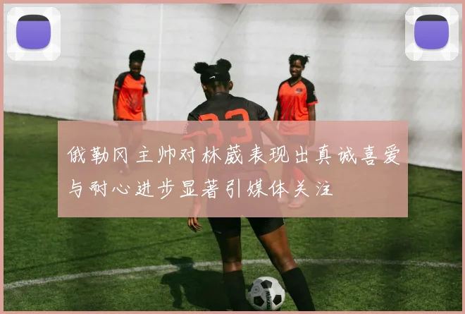 俄勒冈主帅对林葳表现出真诚喜爱与耐心进步显著引媒体关注