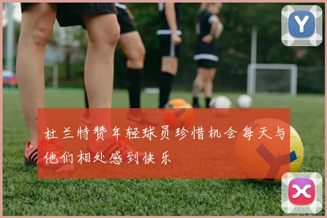 杜兰特赞年轻球员珍惜机会每天与他们相处感到快乐