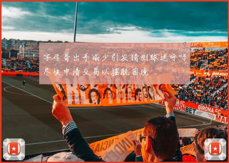 字母哥出手减少引发猜测球迷呼吁尽快申请交易以摆脱困境
