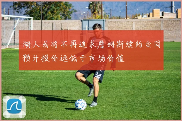 湖人或将不再追求詹姆斯续约合同预计报价远低于市场价值